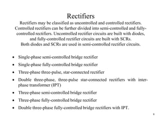 8
Rectifiers
Rectifiers may be classified as uncontrolled and controlled rectifiers.
Controlled rectifiers can be further divided into semi-controlled and fully-
controlled rectifiers. Uncontrolled rectifier circuits are built with diodes,
and fully-controlled rectifier circuits are built with SCRs.
Both diodes and SCRs are used in semi-controlled rectifier circuits.
 Single-phase semi-controlled bridge rectifier
 Single-phase fully-controlled bridge rectifier
 Three-phase three-pulse, star-connected rectifier
 Double three-phase, three-pulse star-connected rectifiers with inter-
phase transformer (IPT)
 Three-phase semi-controlled bridge rectifier
 Three-phase fully-controlled bridge rectifier
 Double three-phase fully-controlled bridge rectifiers with IPT.
 