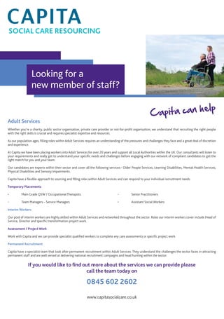 Adult Services
Whether you’re a charity, public sector organisation, private care provider or not-for-proﬁt organisation, we understand that recruiting the right people
with the right skills is crucial and requires specialist expertise and resources.
As our population ages, ﬁlling roles within Adult Services requires an understanding of the pressures and challenges they face and a great deal of discretion
and experience.
At Capita we have been placing workers into Adult Services for over 20 years and support all Local Authorities within the UK. Our consultants will listen to
your requirements and really get to understand your speciﬁc needs and challenges before engaging with our network of compliant candidates to get the
right match for you and your team.
Our candidates are experts within their sector and cover all the following services:- Older People Services, Learning Disabilities, Mental Health Services,
Physical Disabilities and Sensory Impairments.
Capita have a ﬂexible approach to sourcing and ﬁlling roles within Adult Services and can respond to your individual recruitment needs.
Temporary Placements
• Main Grade QSW / Occupational Therapists • Senior Practitioners
• Team Managers – Service Managers • Assistant Social Workers
Interim Workers
Our pool of interim workers are highly skilled within Adult Services and networked throughout the sector. Roles our interim workers cover include Head of
Service, Director and speciﬁc transformation project work.
Assessment / Project Work
Work with Capita and we can provide specialist qualiﬁed workers to complete any care assessments or speciﬁc project work.
Permanent Recruitment
Capita have a specialist team that look after permanent recruitment within Adult Services. They understand the challenges the sector faces in attracting
permanent staff and are well versed at delivering national recruitment campaigns and head hunting within the sector.
If you would like to ﬁnd out more about the services we can provide please
call the team today on
0845 602 2602
www.capitasocialcare.co.uk
Capita can help
Looking for a
new member of staff?
SOCIAL CARE RESOURCING
 