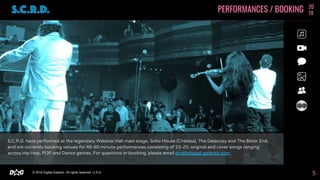 © 2018 Digital-Galactic. All rights reserved. U.S.A.D G
S.C.R.D. have performed at the legendary Webster Hall main stage, Soho House (Chelsea), The Delancey and The Bitter End,
and are currently booking venues for 45-60 minute performances consisting of 15-20, original and cover songs ranging
across Hip Hop, POP and Dance genres. For questions or booking, please email scrd@digital-galactic.com.
PERFORMANCES / BOOKING 20
18
5
 
