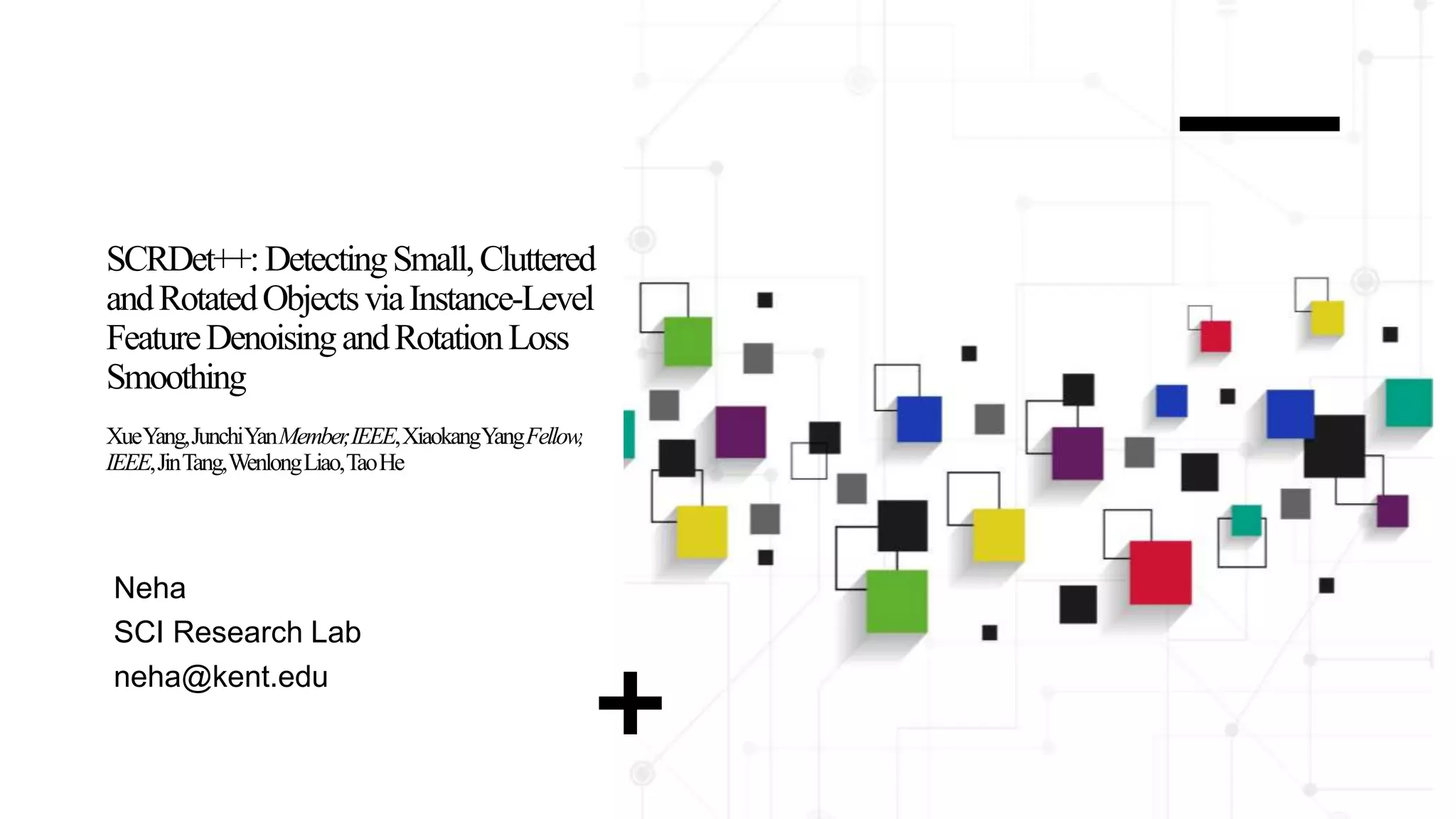 SCRDet++:DetectingSmall,Cluttered
andRotatedObjectsviaInstance-Level
FeatureDenoisingandRotationLoss
Smoothing
XueYang,JunchiYanMember
,IEEE,XiaokangYangFellow,
IEEE,JinTang,WenlongLiao,TaoHe
Neha
SCI Research Lab
neha@kent.edu
 