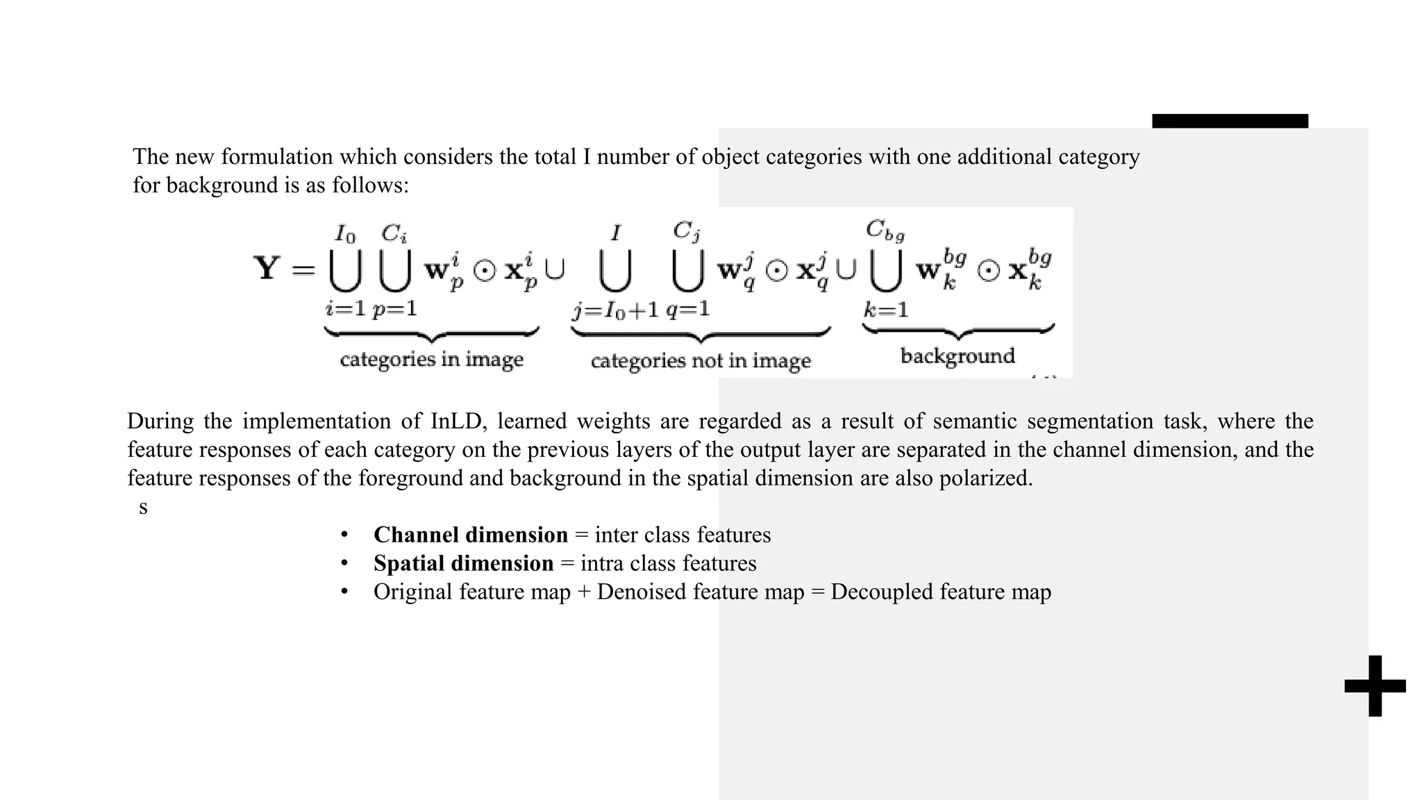 The new formulation which considers the total I number of object categories with one additional category
for background is as follows:
During the implementation of InLD, learned weights are regarded as a result of semantic segmentation task, where the
feature responses of each category on the previous layers of the output layer are separated in the channel dimension, and the
feature responses of the foreground and background in the spatial dimension are also polarized.
s
• Channel dimension = inter class features
• Spatial dimension = intra class features
• Original feature map + Denoised feature map = Decoupled feature map
 