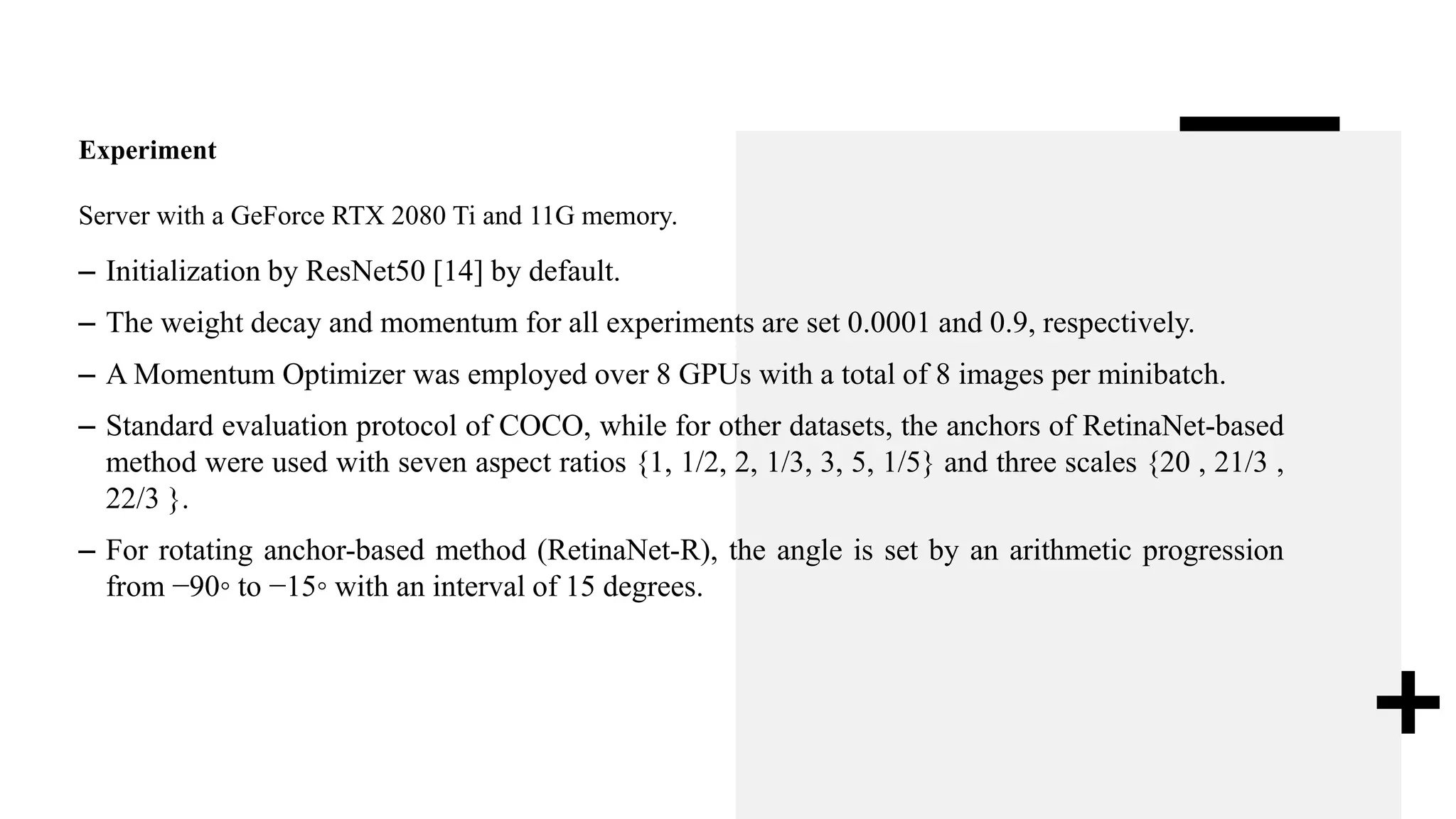 Experiment
Server with a GeForce RTX 2080 Ti and 11G memory.
– Initialization by ResNet50 [14] by default.
– The weight decay and momentum for all experiments are set 0.0001 and 0.9, respectively.
– A Momentum Optimizer was employed over 8 GPUs with a total of 8 images per minibatch.
– Standard evaluation protocol of COCO, while for other datasets, the anchors of RetinaNet-based
method were used with seven aspect ratios {1, 1/2, 2, 1/3, 3, 5, 1/5} and three scales {20 , 21/3 ,
22/3 }.
– For rotating anchor-based method (RetinaNet-R), the angle is set by an arithmetic progression
from −90◦ to −15◦ with an interval of 15 degrees.
 
