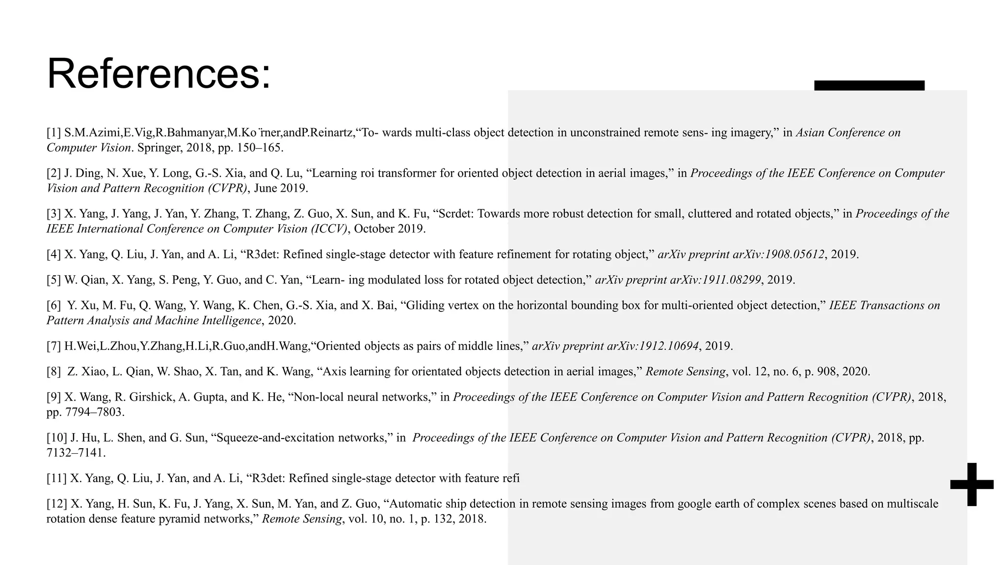 References:
[1] S.M.Azimi,E.Vig,R.Bahmanyar,M.Ko ̈rner,andP.Reinartz,“To- wards multi-class object detection in unconstrained remote sens- ing imagery,” in Asian Conference on
Computer Vision. Springer, 2018, pp. 150–165.
[2] J. Ding, N. Xue, Y. Long, G.-S. Xia, and Q. Lu, “Learning roi transformer for oriented object detection in aerial images,” in Proceedings of the IEEE Conference on Computer
Vision and Pattern Recognition (CVPR), June 2019.
[3] X. Yang, J. Yang, J. Yan, Y. Zhang, T. Zhang, Z. Guo, X. Sun, and K. Fu, “Scrdet: Towards more robust detection for small, cluttered and rotated objects,” in Proceedings of the
IEEE International Conference on Computer Vision (ICCV), October 2019.
[4] X. Yang, Q. Liu, J. Yan, and A. Li, “R3det: Refined single-stage detector with feature refinement for rotating object,” arXiv preprint arXiv:1908.05612, 2019.
[5] W. Qian, X. Yang, S. Peng, Y. Guo, and C. Yan, “Learn- ing modulated loss for rotated object detection,” arXiv preprint arXiv:1911.08299, 2019.
[6] Y. Xu, M. Fu, Q. Wang, Y. Wang, K. Chen, G.-S. Xia, and X. Bai, “Gliding vertex on the horizontal bounding box for multi-oriented object detection,” IEEE Transactions on
Pattern Analysis and Machine Intelligence, 2020.
[7] H.Wei,L.Zhou,Y.Zhang,H.Li,R.Guo,andH.Wang,“Oriented objects as pairs of middle lines,” arXiv preprint arXiv:1912.10694, 2019.
[8] Z. Xiao, L. Qian, W. Shao, X. Tan, and K. Wang, “Axis learning for orientated objects detection in aerial images,” Remote Sensing, vol. 12, no. 6, p. 908, 2020.
[9] X. Wang, R. Girshick, A. Gupta, and K. He, “Non-local neural networks,” in Proceedings of the IEEE Conference on Computer Vision and Pattern Recognition (CVPR), 2018,
pp. 7794–7803.
[10] J. Hu, L. Shen, and G. Sun, “Squeeze-and-excitation networks,” in Proceedings of the IEEE Conference on Computer Vision and Pattern Recognition (CVPR), 2018, pp.
7132–7141.
[11] X. Yang, Q. Liu, J. Yan, and A. Li, “R3det: Refined single-stage detector with feature refi
[12] X. Yang, H. Sun, K. Fu, J. Yang, X. Sun, M. Yan, and Z. Guo, “Automatic ship detection in remote sensing images from google earth of complex scenes based on multiscale
rotation dense feature pyramid networks,” Remote Sensing, vol. 10, no. 1, p. 132, 2018.
 