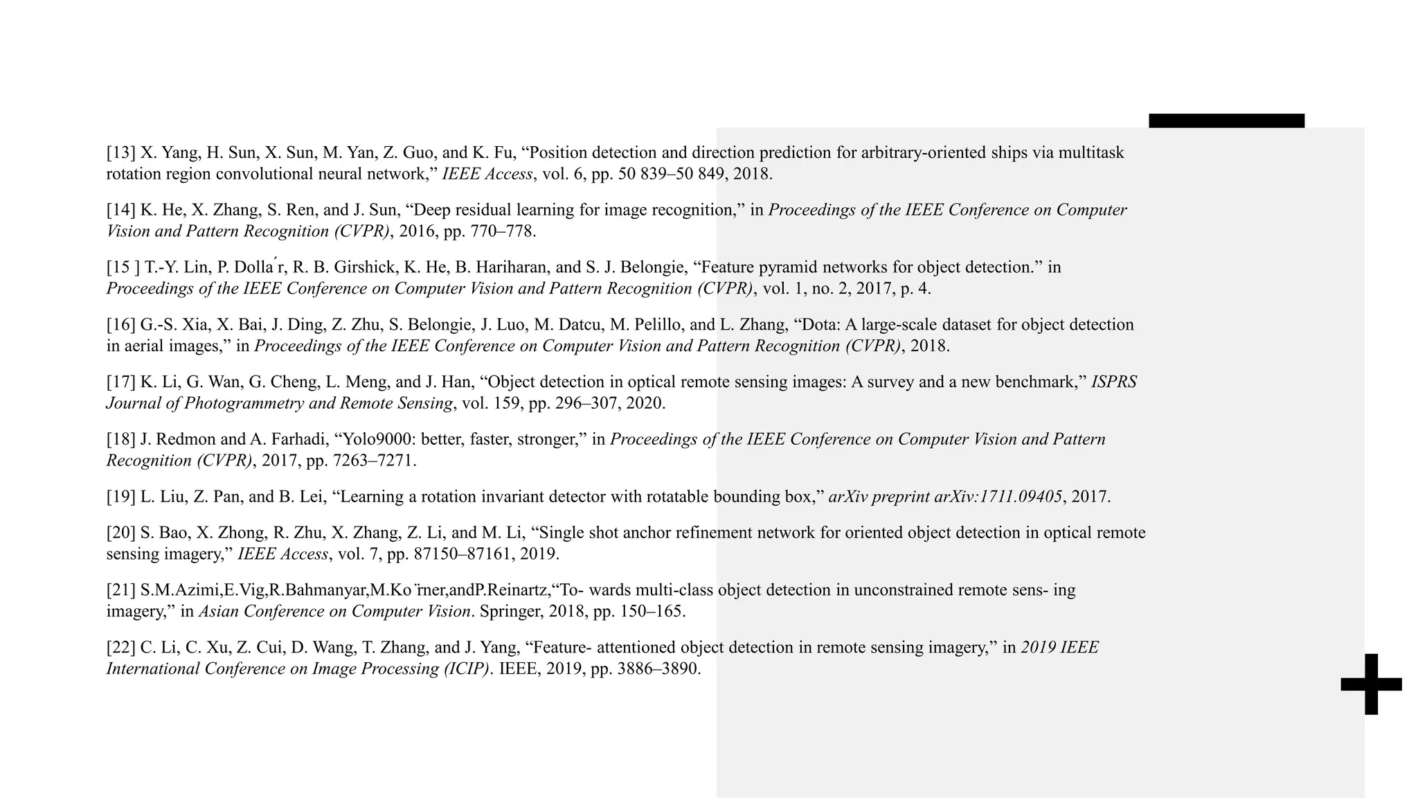 [13] X. Yang, H. Sun, X. Sun, M. Yan, Z. Guo, and K. Fu, “Position detection and direction prediction for arbitrary-oriented ships via multitask
rotation region convolutional neural network,” IEEE Access, vol. 6, pp. 50 839–50 849, 2018.
[14] K. He, X. Zhang, S. Ren, and J. Sun, “Deep residual learning for image recognition,” in Proceedings of the IEEE Conference on Computer
Vision and Pattern Recognition (CVPR), 2016, pp. 770–778.
[15 ] T.-Y. Lin, P. Dolla ́r, R. B. Girshick, K. He, B. Hariharan, and S. J. Belongie, “Feature pyramid networks for object detection.” in
Proceedings of the IEEE Conference on Computer Vision and Pattern Recognition (CVPR), vol. 1, no. 2, 2017, p. 4.
[16] G.-S. Xia, X. Bai, J. Ding, Z. Zhu, S. Belongie, J. Luo, M. Datcu, M. Pelillo, and L. Zhang, “Dota: A large-scale dataset for object detection
in aerial images,” in Proceedings of the IEEE Conference on Computer Vision and Pattern Recognition (CVPR), 2018.
[17] K. Li, G. Wan, G. Cheng, L. Meng, and J. Han, “Object detection in optical remote sensing images: A survey and a new benchmark,” ISPRS
Journal of Photogrammetry and Remote Sensing, vol. 159, pp. 296–307, 2020.
[18] J. Redmon and A. Farhadi, “Yolo9000: better, faster, stronger,” in Proceedings of the IEEE Conference on Computer Vision and Pattern
Recognition (CVPR), 2017, pp. 7263–7271.
[19] L. Liu, Z. Pan, and B. Lei, “Learning a rotation invariant detector with rotatable bounding box,” arXiv preprint arXiv:1711.09405, 2017.
[20] S. Bao, X. Zhong, R. Zhu, X. Zhang, Z. Li, and M. Li, “Single shot anchor refinement network for oriented object detection in optical remote
sensing imagery,” IEEE Access, vol. 7, pp. 87150–87161, 2019.
[21] S.M.Azimi,E.Vig,R.Bahmanyar,M.Ko ̈rner,andP.Reinartz,“To- wards multi-class object detection in unconstrained remote sens- ing
imagery,” in Asian Conference on Computer Vision. Springer, 2018, pp. 150–165.
[22] C. Li, C. Xu, Z. Cui, D. Wang, T. Zhang, and J. Yang, “Feature- attentioned object detection in remote sensing imagery,” in 2019 IEEE
International Conference on Image Processing (ICIP). IEEE, 2019, pp. 3886–3890.
 