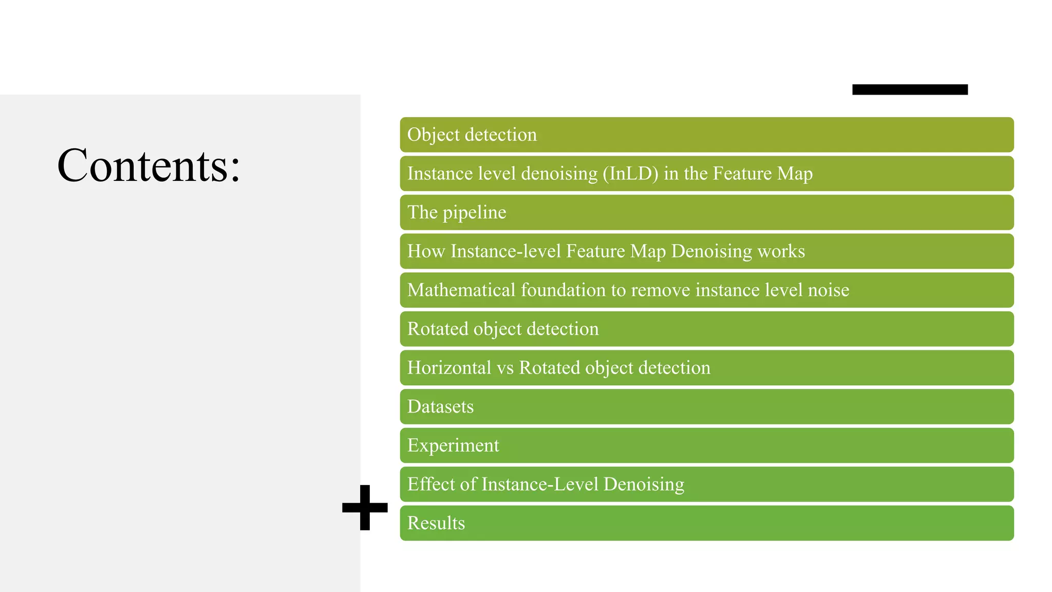 Contents:
Object detection
Instance level denoising (InLD) in the Feature Map
The pipeline
How Instance-level Feature Map Denoising works
Mathematical foundation to remove instance level noise
Rotated object detection
Horizontal vs Rotated object detection
Datasets
Experiment
Effect of Instance-Level Denoising
Results
 