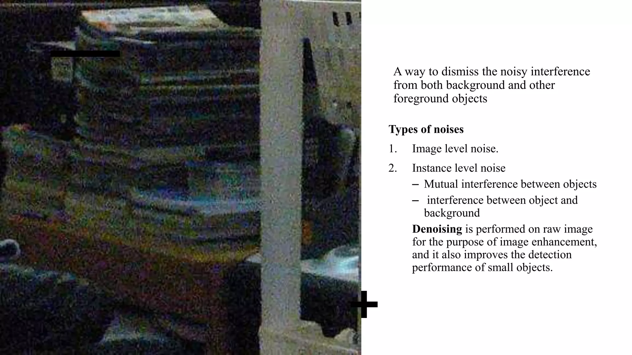 A way to dismiss the noisy interference
from both background and other
foreground objects
Types of noises
1. Image level noise.
2. Instance level noise
– Mutual interference between objects
– interference between object and
background
Denoising is performed on raw image
for the purpose of image enhancement,
and it also improves the detection
performance of small objects.
 