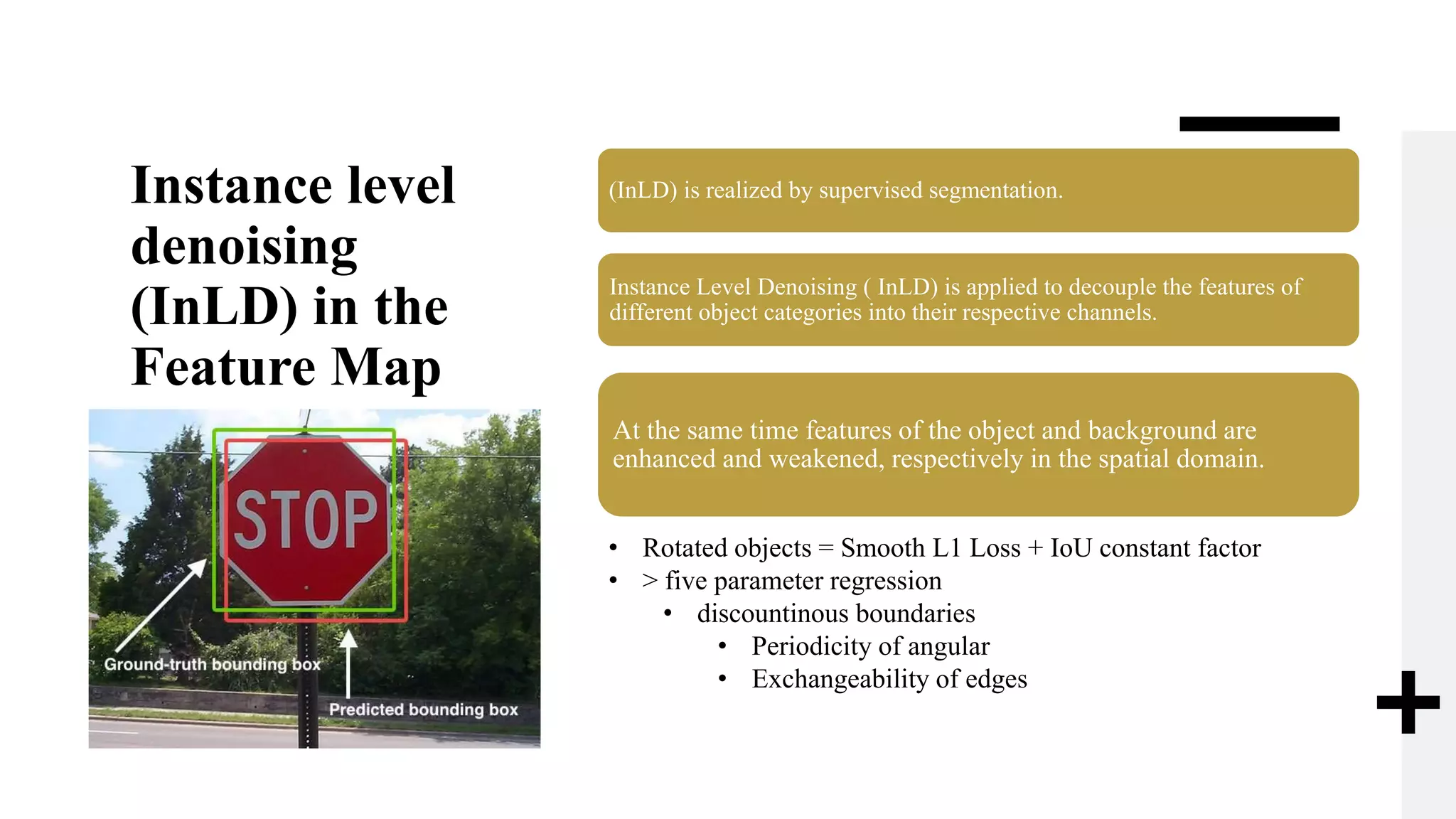 Instance level
denoising
(InLD) in the
Feature Map
(InLD) is realized by supervised segmentation.
Instance Level Denoising ( InLD) is applied to decouple the features of
different object categories into their respective channels.
At the same time features of the object and background are
enhanced and weakened, respectively in the spatial domain.
• Rotated objects = Smooth L1 Loss + IoU constant factor
• > five parameter regression
• discountinous boundaries
• Periodicity of angular
• Exchangeability of edges
 