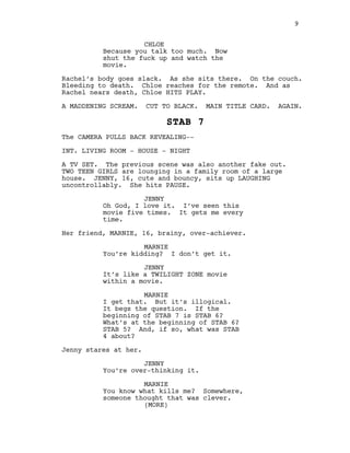 CHLOE
Because you talk too much. Now
shut the fuck up and watch the
movie.
Rachel’s body goes slack. As she sits there. On the couch.
Bleeding to death. Chloe reaches for the remote. And as
Rachel nears death, Chloe HITS PLAY.
A MADDENING SCREAM. CUT TO BLACK. MAIN TITLE CARD. AGAIN.
STAB 7
The CAMERA PULLS BACK REVEALING--
INT. LIVING ROOM - HOUSE - NIGHT
A TV SET. The previous scene was also another fake out.
TWO TEEN GIRLS are lounging in a family room of a large
house. JENNY, 16, cute and bouncy, sits up LAUGHING
uncontrollably. She hits PAUSE.
JENNY
Oh God, I love it. I’ve seen this
movie five times. It gets me every
time.
Her friend, MARNIE, 16, brainy, over-achiever.
MARNIE
You’re kidding? I don’t get it.
JENNY
It’s like a TWILIGHT ZONE movie
within a movie.
MARNIE
I get that. But it’s illogical.
It begs the question. If the
beginning of STAB 7 is STAB 6?
What’s at the beginning of STAB 6?
STAB 5? And, if so, what was STAB
4 about?
Jenny stares at her.
JENNY
You’re over-thinking it.
MARNIE
You know what kills me? Somewhere,
someone thought that was clever.
9
(MORE)
 