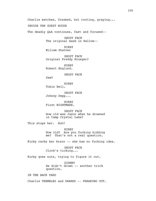 Charlie watches, freaked, but rooting, praying...
INSIDE THE GUEST HOUSE
The deadly Q&A continues, fast and focused--
GHOST FACE
The original mask in Hallow--
KIRBY
Wiliam Shatner
GHOST FACE
Original Freddy Krueger?
KIRBY
Robert Englund.
GHOST FACE
Saw?
KIRBY
Tobin Bell.
GHOST FACE
Johnny Depp...
KIRBY
First NIGHTMARE.
GHOST FACE
How old was Jason when he drowned
in Camp Crystal Lake?
This stops her. Huh?
KIRBY
How old? Are you fucking kidding
me? That’s not a real question.
Kirby racks her brain -- she has no fucking idea.
GHOST FACE
Clock’s ticking...
Kirby goes nuts, trying to figure it out.
SIDNEY
He didn’t drown -- another trick
question.
IN THE BACK YARD
Charlie TREMBLES and SHAKES -- FREAKING OUT.
100
 