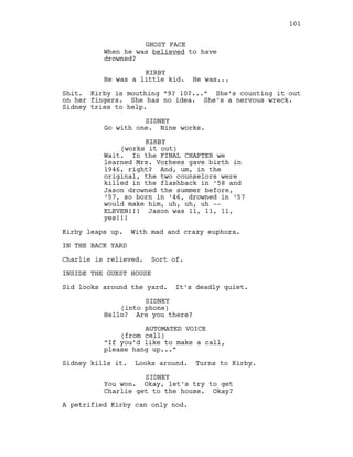 GHOST FACE
When he was believed to have
drowned?
KIRBY
He was a little kid. He was...
Shit. Kirby is mouthing “9? 10?...” She’s counting it out
on her fingers. She has no idea. She’s a nervous wreck.
Sidney tries to help.
SIDNEY
Go with one. Nine works.
KIRBY
(works it out)
Wait. In the FINAL CHAPTER we
learned Mrs. Vorhees gave birth in
1946, right? And, um, in the
original, the two counselors were
killed in the flashback in ‘58 and
Jason drowned the summer before,
‘57, so born in ‘46, drowned in ‘57
would make him, uh, uh, uh --
ELEVEN!!! Jason was 11, 11, 11,
yes!!!
Kirby leaps up. With mad and crazy euphora.
IN THE BACK YARD
Charlie is relieved. Sort of.
INSIDE THE GUEST HOUSE
Sid looks around the yard. It’s deadly quiet.
SIDNEY
(into phone)
Hello? Are you there?
AUTOMATED VOICE
(from cell)
“If you’d like to make a call,
please hang up...”
Sidney kills it. Looks around. Turns to Kirby.
SIDNEY
You won. Okay, let’s try to get
Charlie get to the house. Okay?
A petrified Kirby can only nod.
101
 