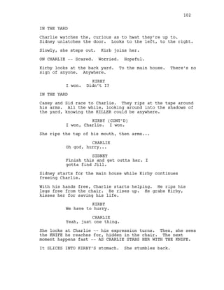 IN THE YARD
Charlie watches the, curious as to hwat they’re up to.
Sidney unlatches the door. Looks to the left, to the right.
Slowly, she steps out. Kirb joins her.
ON CHARLIE -- Scared. Worried. Hopeful.
Kirby looks at the back yard. To the main house. There’s no
sign of anyone. Anywhere.
KIRBY
I won. Didn’t I?
IN THE YARD
Casey and Sid race to Charlie. They rips at the tape around
his arms. All the while, looking around into the shadows of
the yard, knowing the KILLER could be anywhere.
KIRBY (CONT’D)
I won, Charlie. I won.
She rips the tap of his mouth, then arms...
CHARLIE
Oh god, hurry...
SIDNEY
Finish this and get outta her. I
gotta find Jill.
Sidney starts for the main house while Kirby continues
freeing Charlie.
With his hands free, Charlie starts helping. He rips his
legs free from the chair. He rises up. He grabs Kirby,
kisses her for saving his life.
KIRBY
We have to hurry.
CHARLIE
Yeah, just one thing.
She looks at Charlie -- his expression turns. Then, she sees
the KNIFE he reaches for, hidden in the chair. The next
moment happens fast -- AS CHARLIE STABS HER WITH THE KNIFE.
It SLICES INTO KIRBY’S stomach. She stumbles back.
102
 