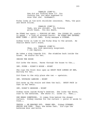CHARLIE (CONT’D)
How did you fucking know 11? You
fucking cow, you were supposed to
miss that one. Goddammit.
Kirby looks at him with childlike innocence. Then, the pain
and shock follow.
CHARLIE (CONT’D)
Yeah, you win alright. You fucking
prick tease. You win death.
He STABS her again -- FURIOUS AT HER. She COUGHS UP, unable
to speak -- a look of stunned horror. He STABS HER SEVERAL
MORE TIMES -- QUICK JABS. Kirby manages a SCREAM.
Sidney turns in time to see Kirby drop to the ground. As
Charlie meets Sid’s stare.
CHARLIE (CONT’D)
Okay, you look genuinely surprised.
I can explain.
He takes a step towards Sid. She stumbles back inside the
house. He starts for her.
INSIDE THE HOUSE
Sid locks the doors. Races through the house to the...
INT. FOYER - KIRBY’S HOUSE - NIGHT
She rips the front door open as GHOST FACE LUNGES AT HER,
waiting for her.
Sid flees to the only place she can -- upstairs.
INT. UPSTAIRS LANDING - NIGHT
Sid races up the stairs and down the hall. GHOST FACE is
fast on her heels.
INT. KIRBY’S BEDROOM - NIGHT
Sidney races inside Kirby’s bedroom. She locks the doors,
runs to the bathroom. She shuts it. Locks it. Then...
SHE HEARS SOMETHING. It comes from behind the shower
curtain. Sidney reaches for the curtain -- pulls it aside to
find...
TREVOR -- HE REACHES OUT. GRABS HER. Sidney SCREAMS.
KNOCKS HIM OVER. Then, she moves fast. Sid rips the
bathroom door and bolts.
103
 