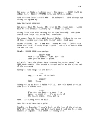 Sid runs to Kirby’s bedroom door. She opens -- GHOST FACE is
before her. Sidney STRIKES with her kitchen knife.
It’s catches GHOST FACE’S ARM. He flinches. It’s enough for
Sidney to squeak by.
INT. UPSTAIRS LANDING
Sid races down the hall. She gets to the stair case. Looks
down to see Charlie climbing up -- knife in hand.
Sidney runs down the hallway to an open doorway. She goes
inside and trips instantly over something.
She comes face to face with Deputy Hicks. Sidney is on top
of her, staring directly into Hicks’ cold, dead eyes.
SIDNEY SCREAMS. Rolls off her. Turns to see -- GHOST FACE
enter the room. Sidney looks around. There’s no where else
for her to run.
Slowly, GHOST FACE approaches.
GHOST FACE
What’s the matter, Sid? You look
like you’ve seen a ghost.
And with that, the Ghost Face removes its mask, revealing
Jill underneath. She sports a wicked smile as she slips out
of the costume.
Sidney’s face drops to the floor.
JILL
Yep, it’s me. Surprised.
SIDNEY
Jill. No...
Sidney tries to make a break for it. But she comes nose to
nose with a loaded gun.
JILL
I’ve got the Deputy’s gun. I’m
dying to shoot it. I’m so sick of
the knife thing. Now, get up.
Beat. As Sidney does as told.
INT. UPSTAIRS LANDING - NIGHT
Charlie is dragging Trevor’s body to the top of the stairs.
It’s obvious now that his feet have been bound and he’s been
seriously injured. His shirt is bloody red.
104
 