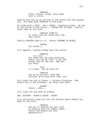 CHARLIE
C’mon, Trevor, buddy, this might
hurt a little.
Charlie sits him up at the top of the stairs and then pushes
him. His body goes TUMBLING to the body.
He lands with a THUD. And a CRACK. Something broke. He lay
at the bottom of the stairs -- CRYING OUT IN PAIN. Charlie
trots down to join him.
CHARLIE (CONT’D)
It looks like you broke your leg.
That sucks.
Charlie PRESSES down on it. Trevor SCREAMS IN AGONY.
TREVOR
You fucker...
Jill appears, leading Sidney down the stairs.
CHARLIE
(to Jill)
You asked her the easy questions.
Didn’t you use my list? I put the
harder ones at the top. Why did
you skip?
JILL
It’s done. Can we move on?
CHARLIE
Can we do him yet? With DNA
testing, we’re good with time line.
Jill turns the gun to Trevor -- without flinching. She
shoots him in the forehead. He drops over dead.
SIDNEY
Jesus... why...
Jill turns the gun back on Sidney.
INT. KITCHEN - KIRBY’S HOUSE - NIGHT
Jill and Charlie lead Sid into the kitchen where Robbie lay
dead on the floor.
CHARLIE
You got it figured out yet, Sid?
In keeping with our remake theme,
Trevor and Robbie are this
generation’s--
105
 