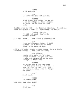 SIDNEY
Billy and Stu.
JILL
And we’re the innocent victims.
CHARLIE
We’re Sidney and Randy. And we get
to go to college and have a sequel.
But this time -- Randy gets the
girl.
Charlie moves to Jill -- she lets him kiss her. You get the
sense she tolerates Charlie. They break. He smiles.
CHARLIE (CONT’D)
You did real good. You’re the
perfect victim.
Jill can’t hide it. She’s full of exhilaration.
JILL
I was so believable today. I told
so many lies I actually believed
them. I was born for this.
Jill’s true colors start to take shape. She’s a deeply
troubled sociopath. She looks to Sidney.
JILL (CONT’D)
C’mon, let’s face it. I’ve had
enough practice. Do you know what
it was like growing up in the this
family? In this town?
CHARLIE
Her mother was a slut bag whore
just like your mother. Sisters. I
made out with her mom once. She
got drunk and slipped me the tongue
one night.
JILL
Drunk bitch.
SIDNEY
You crazy fucks...
Just then, the PHONE RINGS.
JILL
Watch this.
106
 
