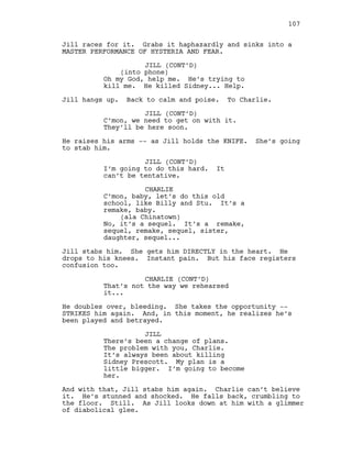 Jill races for it. Grabs it haphazardly and sinks into a
MASTER PERFORMANCE OF HYSTERIA AND FEAR.
JILL (CONT’D)
(into phone)
Oh my God, help me. He’s trying to
kill me. He killed Sidney... Help.
Jill hangs up. Back to calm and poise. To Charlie.
JILL (CONT’D)
C’mon, we need to get on with it.
They’ll be here soon.
He raises his arms -- as Jill holds the KNIFE. She’s going
to stab him.
JILL (CONT’D)
I’m going to do this hard. It
can’t be tentative.
CHARLIE
C’mon, baby, let’s do this old
school, like Billy and Stu. It’s a
remake, baby.
(ala Chinatown)
No, it’s a sequel. It’s a remake,
sequel, remake, sequel, sister,
daughter, sequel...
Jill stabs him. She gets him DIRECTLY in the heart. He
drops to his knees. Instant pain. But his face registers
confusion too.
CHARLIE (CONT’D)
That’s not the way we rehearsed
it...
He doubles over, bleeding. She takes the opportunity --
STRIKES him again. And, in this moment, he realizes he’s
been played and betrayed.
JILL
There’s been a change of plans.
The problem with you, Charlie.
It’s always been about killing
Sidney Prescott. My plan is a
little bigger. I’m going to become
her.
And with that, Jill stabs him again. Charlie can’t believe
it. He’s stunned and shocked. He falls back, crumbling to
the floor. Still. As Jill looks down at him with a glimmer
of diabolical glee.
107
 