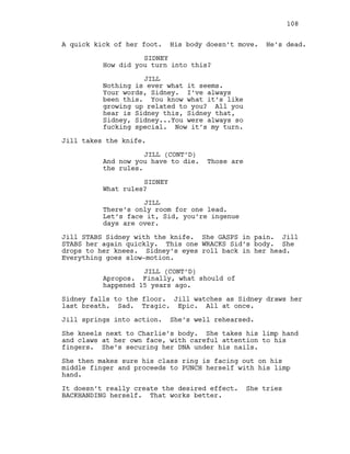 A quick kick of her foot. His body doesn’t move. He’s dead.
SIDNEY
How did you turn into this?
JILL
Nothing is ever what it seems.
Your words, Sidney. I’ve always
been this. You know what it’s like
growing up related to you? All you
hear is Sidney this, Sidney that,
Sidney, Sidney...You were always so
fucking special. Now it’s my turn.
Jill takes the knife.
JILL (CONT’D)
And now you have to die. Those are
the rules.
SIDNEY
What rules?
JILL
There’s only room for one lead.
Let’s face it, Sid, you’re ingenue
days are over.
Jill STABS Sidney with the knife. She GASPS in pain. Jill
STABS her again quickly. This one WRACKS Sid’s body. She
drops to her knees. Sidney’s eyes roll back in her head.
Everything goes slow-motion.
JILL (CONT’D)
Apropos. Finally, what should of
happened 15 years ago.
Sidney falls to the floor. Jill watches as Sidney draws her
last breath. Sad. Tragic. Epic. All at once.
Jill springs into action. She’s well rehearsed.
She kneels next to Charlie’s body. She takes his limp hand
and claws at her own face, with careful attention to his
fingers. She’s securing her DNA under his nails.
She then makes sure his class ring is facing out on his
middle finger and proceeds to PUNCH herself with his limp
hand.
It doesn’t really create the desired effect. She tries
BACKHANDING herself. That works better.
108
 