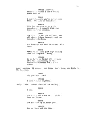 There’s a reason I don’t watch
these movies.
JENNY
I can’t believe you’ve never seen
them. We live in Woodsboro.
MARNIE
This has nothing to do with
Woodsboro. I thought STAB was
based on true stories.
JENNY
The first three, the trilogy, was
all about Sidney Prescott and the
Woodsboro Murders.
MARNIE
You know my mom went to school with
her--
JENNY
After that, they just kept making
lame ass sequels. Money.
MARNIE
Do we have to finish it? I know
it’s the anniversary of the
Woodsboro massacre but I hate
horror.
Jenny smiles. Of course, she does. Just then, she looks to
the hallway.
JENNY
Did you hear that?
MARNIE
I didn’t hear anything.
Jenny rises. Starts towards the hallway.
JENNY
I did.
MARNIE
Don’t try and scare me. I didn’t
hear anything.
JENNY
I’m not trying to scare you.
MARNIE
You do this all the time.
10
MARNIE (CONT'D)
 