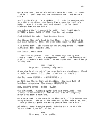 Quick and fast, she BASHES herself several times. It hurts
like hell. She CRIES out but continues until she hears a
CRACK.
BLOOD SPEWS FORTH. It’s broken. Jill SOBS in genuine pain.
But, she’s not done. She leans down closer to Charlie’s
body. Takes his other hand and places it on her head,
clamping down on her hair.
She takes a BEAT to prepare herself. Then, YANKS AWAY.
RIPPING a large CLUMP OF HAIR from her own scalp.
Jill SCREAMS in pain. That fucking hurt.
She throws Charlie’s hand to the floor -- hair clutched in
his dead fingers. Then, she sees GALE begin to stir again.
Jill moves fast. She stands up and quickly moves -- racing
backwards, free falling into...
THE GLASS COFFEE TABLE
It SHATTERS to pieces. Jill lay there engulfed by the
table’s frame. GLASS is everywhere. Beat. She attempts to
rise -- it takes a few tries. As she CRIES OUT. She’s truly
hurting now.
JILL (CONT’D)
Help me... Somebody help me...
Glass shards stick out of her arm, back and shoulders. Blood
streaks her arms. Jill tries to get up, but can’t...
She lay there CRYING ... WHIMPERING ...
As Jill lay there, hurt and bleeding. Her face full of
helpless innocence. The moment DISSOLVES TO:
EXT. KIRBY’S HOUSE - NIGHT - LATER
The aftermath. Flashing SQUAD CARS and AMBULANCES. The
carnage is overwhelming. POLICE barricade the property.
MEDIA gawk from a distance.
On a stretcher in the back of an AMBULANCE, Jill’s wounds are
being treated. Her shirt has been cut up the back side, and
little pieces of glass are being picked from her flesh.
We reveal Dewey standing alone, staring guiltily at this
horror show. Eyes full of tears.
GALE
This wasn’t your fault.
109
 