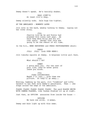 Dewey doesn’t speak. He’s terribly shaken.
GALE (CONT’D)
At least Jill’s okay.
Dewey silently nods. Gale hugs him tighter.
AT THE AMBULANCE - MOMENTS LATER
Jill sits in the back, weakly talking to Dewey. Laying out
her cover story.
JILL
Charlie told me he and Trevor had
planned this since last year. He
said they were Billy and Stu all
over again. Except that this was
going to be the reboot of all time.
In the B.G., NEWS REPORTERS and PRESS PHOTOGRAPHERS shout:
PRESS
JILL! JILL! Look OVER HERE!!
Jill timidly squints at Dewey. A helpless little girl face.
JILL
What should I do?
DEWEY
I gotta warn you. For the rest of
your life, they’re never gonna
leave you alone.
JILL
(fake overwhelmed)
Maybe I’ll just... give them one
picture. So they’ll go away...
Wincing, hamming up the pain, Jill “trembles” and lifts
herself to her feet with Dewey’s assistance. Then -- she
steps around the edge of the ambulance.
FLASH! FLASH! FLASH! FLASH! FLASH! The yard BLAZES WHITE
WITH CAMERA FLASHES, like Yankee Stadium lit up at night.
Just then, an OFFICER announces from inside the house --
OFFICER
We have one alive. A woman.
Dewey and Gale light up with this news.
110
 