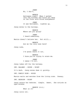 JENNY
No, I don’t.
MARNIE
Halloween night? When I walked
into the kitchen and found you dead
on the floor with blood everywhere?
JENNY
It was Halloween. Lighten up.
Jenny moves to the hallway.
MARNIE
Where are you going?
JENNY
I heard something.
Marnie doesn’t believe her. But still...
MARNIE
Are we the only ones here?
Jenny nods.
JENNY
I’m gonna check it out.
MARNIE
I know you’re trying to scare me.
JENNY
I swear I’m not.
Jenny takes off for the hallway.
INT. HALLWAY - HOUSE - NIGHT
It’s dark. Jenny moves down it quickly.
INT. FAMILY ROOM - HOUSE
Marnie waits and watches from the living room. Uneasy.
INT. BEDROOM - NIGHT
Jenny enters her bedroom. Simple. Sweet. She notices an
open window.
MARNIE (O.S.)
What is it?
Jenny calls out.
11
 