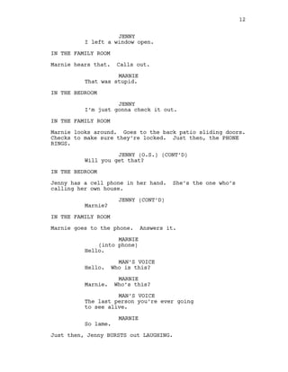 JENNY
I left a window open.
IN THE FAMILY ROOM
Marnie hears that. Calls out.
MARNIE
That was stupid.
IN THE BEDROOM
JENNY
I’m just gonna check it out.
IN THE FAMILY ROOM
Marnie looks around. Goes to the back patio sliding doors.
Checks to make sure they’re locked. Just then, the PHONE
RINGS.
JENNY (O.S.) (CONT’D)
Will you get that?
IN THE BEDROOM
Jenny has a cell phone in her hand. She’s the one who’s
calling her own house.
JENNY (CONT’D)
Marnie?
IN THE FAMILY ROOM
Marnie goes to the phone. Answers it.
MARNIE
(into phone)
Hello.
MAN’S VOICE
Hello. Who is this?
MARNIE
Marnie. Who’s this?
MAN’S VOICE
The last person you’re ever going
to see alive.
MARNIE
So lame.
Just then, Jenny BURSTS out LAUGHING.
12
 