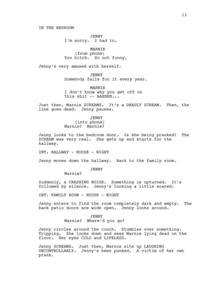 IN THE BEDROOM
JENNY
I’m sorry. I had to.
MARNIE
(from phone)
You bitch. So not funny.
Jenny’s very amused with herself.
JENNY
Somebody falls for it every year.
MARNIE
I don’t know why you get off on
this shit -- AAHHHH...
Just then, Marnie SCREAMS. It’s a DEADLY SCREAM. Then, the
line goes dead. Jenny pauses.
JENNY
(into phone)
Marnie? Marnie?
Jenny looks to the bedroom door. Is she being pranked? The
SCREAM was very real. She gets up and starts for the
hallway.
INT. HALLWAY - HOUSE - NIGHT
Jenny moves down the hallway. Back to the family room.
JENNY
Marnie?
Suddenly, a CRASHING NOISE. Something is upturned. It’s
followed by silence. Jenny’s looking a little scared.
INT. FAMILY ROOM - HOUSE - NIGHT
Jenny enters to find the room completely dark and empty. The
back patio doors are wide open. Jenny looks around.
JENNY
Marnie? Where’d you go?
Jenny circles around the couch. Stumbles over something.
Tripping. She looks down and sees Marnie lying dead on the
floor. Her eyes COLD and LIFELESS.
Jenny SCREAMS. Just then, Marnie sits up LAUGHING
UNCONTROLLABLY. Jenny’s been punked. A victim of her own
prank.
13
 