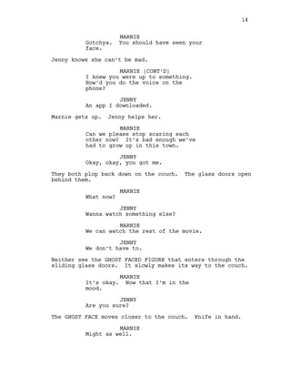 MARNIE
Gotchya. You should have seen your
face.
Jenny knows she can’t be mad.
MARNIE (CONT’D)
I knew you were up to something.
How’d you do the voice on the
phone?
JENNY
An app I downloaded.
Marnie gets up. Jenny helps her.
MARNIE
Can we please stop scaring each
other now? It’s bad enough we’ve
had to grow up in this town.
JENNY
Okay, okay, you got me.
They both plop back down on the couch. The glass doors open
behind them.
MARNIE
What now?
JENNY
Wanna watch something else?
MARNIE
We can watch the rest of the movie.
JENNY
We don’t have to.
Neither see the GHOST FACED FIGURE that enters through the
sliding glass doors. It slowly makes its way to the couch.
MARNIE
It’s okay. Now that I’m in the
mood.
JENNY
Are you sure?
The GHOST FACE moves closer to the couch. Knife in hand.
MARNIE
Might as well.
14
 