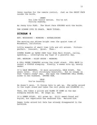 Jenny reaches for the remote control. Just as the GHOST FACE
raises the knife.
JENNY
You like horror movies. You’re not
fooling anybody.
As Jenny hits PLAY. The Ghost Face STRIKES with the knife.
THE SCREEN CUTS TO BLACK. MAIN TITLES.
SCREAM 4
EXT. WOODSBORO - MORNING - ESTABLISHING
The morning sun shines bright over the quaint town of
Woodsboro, California.
Little moments of small town life are all around. Picture-
perfect. Innocent. Quiet. Then--
SIRENS BLARE as SQUAD CARS tear down Main Street, racing,
speeding... interrupting any hope of a peaceful day.
INT. BEDROOM - RILEY HOUSE - MORNING
A CELL PHONE VIBRATES across the night stand. PULL BACK to
reveal a COUPLE sleeping. Finally, a woman sits up, barely
awake.
It’s GALE WEATHERS. Or more accurately, GALE RILEY. Ten
years later. Still strikingly beautiful. But no longer in
that “camera ready” way. She eyes the VIBRATING CELL PHONE.
Looks to her husband. SHOVES HIM.
GALE
You’re buzzing.
He doesn’t move. It forces Gale to get up. She walks around
to the night stand and takes the cell phone and SILENCES it.
Then, she takes a pillow and SLAMS IT DOWN on the man
sleeping beside her. He leaps up. Huh?
It’s DEWEY RILEY. All grown up. Still sweet-faced and
boyish, but experience has seasoned him. Matured him.
Dewey looks around but Gale has already disappeared to the
bathroom.
15
 