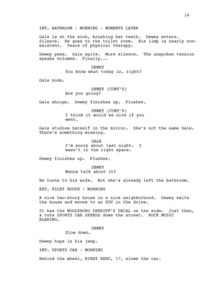 INT. BATHROOM - MORNING - MOMENTS LATER
Gale is at the sink, brushing her teeth. Dewey enters.
Silence. He goes to the toilet room. His limp is nearly non-
existent. Years of physical therapy.
Dewey pees. Gale spits. More silence. The unspoken tension
speaks volumes. Finally...
DEWEY
You know what today is, right?
Gale nods.
DEWEY (CONT’D)
Are you going?
Gale shrugs. Dewey finishes up. Flushes.
DEWEY (CONT’D)
I think it would be nice if you
went.
Gale studies herself in the mirror. She’s not the same Gale.
There’s something missing.
GALE
I’m sorry about last night. I
wasn’t in the right space.
Dewey finishes up. Flushes.
DEWEY
Wanna talk about it?
He turns to his wife. But she’s already left the bathroom.
EXT. RILEY HOUSE - MORNING
A nice two-story house in a nice neighborhood. Dewey exits
the house and moves to an SUV in the drive.
It has the WOODSBORO SHERIFF’S DECAL on the side. Just then,
a cute SPORTS CAR SPEEDS down the street. ROCK MUSIC
BLARING.
DEWEY
Slow down.
Dewey hops in his jeep.
INT. SPORTS CAR - MORNING
Behind the wheel, KIRBY REED, 17, slows the car.
16
 