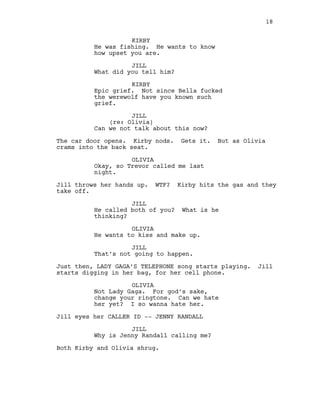 KIRBY
He was fishing. He wants to know
how upset you are.
JILL
What did you tell him?
KIRBY
Epic grief. Not since Bella fucked
the werewolf have you known such
grief.
JILL
(re: Olivia)
Can we not talk about this now?
The car door opens. Kirby nods. Gets it. But as Olivia
crams into the back seat.
OLIVIA
Okay, so Trevor called me last
night.
Jill throws her hands up. WTF? Kirby hits the gas and they
take off.
JILL
He called both of you? What is he
thinking?
OLIVIA
He wants to kiss and make up.
JILL
That’s not going to happen.
Just then, LADY GAGA’S TELEPHONE song starts playing. Jill
starts digging in her bag, for her cell phone.
OLIVIA
Not Lady Gaga. For god’s sake,
change your ringtone. Can we hate
her yet? I so wanna hate her.
Jill eyes her CALLER ID -- JENNY RANDALL
JILL
Why is Jenny Randall calling me?
Both Kirby and Olivia shrug.
18
 