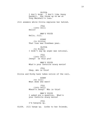 OLIVIA
I don’t know. I don’t like Jenny
Randall. She threw up on me at
Tony Marshall’s luau.
Jill answers while Olivia explains her hatred.
JILL
(into cell)
Hello?
MAN’S VOICE
Hello, Jill.
KIRBY
(to Olivia)
That luau was freshman year.
OLIVIA
(to Kirby)
I didn’t say my anger was rational.
JILL
(into cell)
Jenny? Is this you?
MAN’S VOICE
What’s your favorite scary movie?
JILL
Okay, who is this?
Olivia and Kirby have taken notice of the call.
KIRBY
(to Jill)
What does she want?
JILL
(into cell)
Where’s Jenny? Who is this?
MAN’S VOICE
I asked you a question. What’s
your favorite scary movie?
JILL
I’m hanging up.
CLICK. Jill hangs up. Looks to her friends.
19
 
