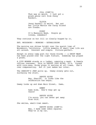 JILL (CONT’D)
That was so weird. I just got a
prank phone call from Jenny
Randall.
OLIVIA
Jenny Randall is weird. Her and
her little Marnie the Carny friend
are freaks.
KIRBY
It’s Massacre Week. People go
looney, remember?
They continue on but Jill is clearly bugged by it.
EXT. WOODSBORO - MORNING - ESTABLISHING
The morning sun shines bright over the quaint town of
Woodsboro, California. Little moments of small town life are
all around. Innocent and simple. Picture-perfect.
Except on every lamp post for three blocks -- a GHOST MASK
has been placed over the light fixture. Somebody has played
a prank.
A CITY WORKER stands on a ladder, removing a mask. A female
officer oversees. This is DEPUTY JUDY HICKS, 30’s. Cursed
with cute-ness, Hicks plays it serious at all times. She’s
over compensating. But it just makes her cuter.
The SHERIFF’S JEEP pulls up. Dewey slowly gets out,
surveying the stunt.
DEPUTY HICKS
Hey, Sheriff. It looks like the
celebration has begun.
Dewey looks up and down Main Street. Damn.
DEWEY
Damn kids. How’d they get up
there?
DEPUTY HICKS
I’m sorry, you can never get away
from this.
She smiles, small-town sweet.
DEPUTY HICKS (CONT’D)
Hey, I made some lemon squares.
They’re in my car.
20
 