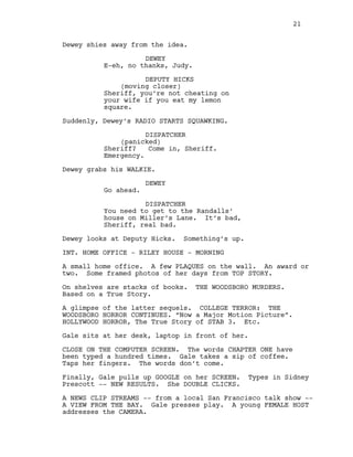 Dewey shies away from the idea.
DEWEY
E-eh, no thanks, Judy.
DEPUTY HICKS
(moving closer)
Sheriff, you’re not cheating on
your wife if you eat my lemon
square.
Suddenly, Dewey’s RADIO STARTS SQUAWKING.
DISPATCHER
(panicked)
Sheriff? Come in, Sheriff.
Emergency.
Dewey grabs his WALKIE.
DEWEY
Go ahead.
DISPATCHER
You need to get to the Randalls’
house on Miller’s Lane. It’s bad,
Sheriff, real bad.
Dewey looks at Deputy Hicks. Something’s up.
INT. HOME OFFICE - RILEY HOUSE - MORNING
A small home office. A few PLAQUES on the wall. An award or
two. Some framed photos of her days from TOP STORY.
On shelves are stacks of books. THE WOODSBORO MURDERS.
Based on a True Story.
A glimpse of the latter sequels. COLLEGE TERROR: THE
WOODSBORO HORROR CONTINUES. “Now a Major Motion Picture”.
HOLLYWOOD HORROR, The True Story of STAB 3. Etc.
Gale sits at her desk, laptop in front of her.
CLOSE ON THE COMPUTER SCREEN. The words CHAPTER ONE have
been typed a hundred times. Gale takes a sip of coffee.
Taps her fingers. The words don’t come.
Finally, Gale pulls up GOOGLE on her SCREEN. Types in Sidney
Prescott -- NEW RESULTS. She DOUBLE CLICKS.
A NEWS CLIP STREAMS -- from a local San Francisco talk show --
A VIEW FROM THE BAY. Gale presses play. A young FEMALE HOST
addresses the CAMERA.
21
 
