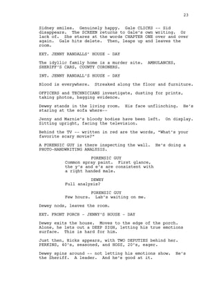Sidney smiles. Genuinely happy. Gale CLICKS -- Sid
disappears. The SCREEN returns to Gale’s own writing. Or
lack of. She stares at the words CHAPTER ONE over and over
again. Gale hits delete. Then, leaps up and leaves the
room.
EXT. JENNY RANDALLS’ HOUSE - DAY
The idyllic family home is a murder site. AMBULANCES,
SHERIFF’S CARS, COUNTY CORONERS.
INT. JENNY RANDALL’S HOUSE - DAY
Blood is everywhere. Streaked along the floor and furniture.
OFFICERS and TECHNICIANS investigate, dusting for prints,
taking photos, bagging evidence.
Dewey stands in the living room. His face unflinching. He’s
staring at the sofa where--
Jenny and Marnie’s bloody bodies have been left. On display.
Sitting upright, facing the television.
Behind the TV -- written in red are the words, “What’s your
favorite scary movie?”
A FORENSIC GUY is there inspecting the wall. He’s doing a
PHOTO-HANDWRITING ANALYSIS.
FORENSIC GUY
Common spray paint. First glance,
the y’s and e’s are consistent with
a right handed male.
DEWEY
Full analysis?
FORENSIC GUY
Few hours. Lab’s waiting on me.
Dewey nods, leaves the room.
EXT. FRONT PORCH - JENNY’S HOUSE - DAY
Dewey exits the house. Moves to the edge of the porch.
Alone, he lets out a DEEP SIGH, letting his true emotions
surface. This is hard for him.
Just then, Hicks appears, with TWO DEPUTIES behind her.
PERKINS, 40’s, seasoned, and HOSS, 20’s, eager.
Dewey spins around -- not letting his emotions show. He’s
the Sheriff. A leader. And he’s good at it.
23
 