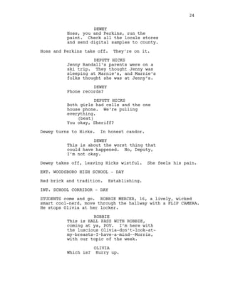 DEWEY
Hoss, you and Perkins, run the
paint. Check all the locals stores
and send digital samples to county.
Hoss and Perkins take off. They’re on it.
DEPUTY HICKS
Jenny Randall’s parents were on a
ski trip. They thought Jenny was
sleeping at Marnie’s, and Marnie’s
folks thought she was at Jenny’s.
DEWEY
Phone records?
DEPUTY HICKS
Both girls had cells and the one
house phone. We’re pulling
everything.
(beat)
You okay, Sheriff?
Dewey turns to Hicks. In honest candor.
DEWEY
This is about the worst thing that
could have happened. No, Deputy,
I’m not okay.
Dewey takes off, leaving Hicks wistful. She feels his pain.
EXT. WOODSBORO HIGH SCHOOL - DAY
Red brick and tradition. Establishing.
INT. SCHOOL CORRIDOR - DAY
STUDENTS come and go. ROBBIE MERCER, 16, a lively, wicked
smart cool-nerd, move through the hallway with a FLIP CAMERA.
He stops Olivia at her locker.
ROBBIE
This is HALL PASS WITH ROBBIE,
coming at ya, POV. I’m here with
the luscious Olivia-don’t-look-at-
my-breasts-I-have-a-mind--Morris,
with our topic of the week.
OLIVIA
Which is? Hurry up.
24
 