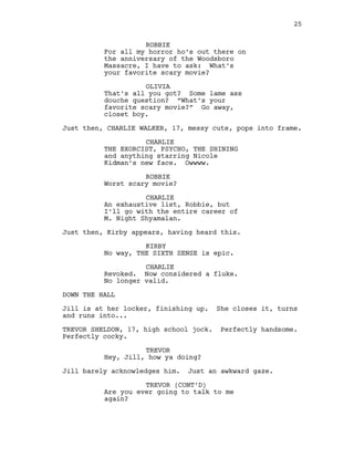 ROBBIE
For all my horror ho’s out there on
the anniversary of the Woodsboro
Massacre, I have to ask: What’s
your favorite scary movie?
OLIVIA
That’s all you got? Some lame ass
douche question? “What’s your
favorite scary movie?” Go away,
closet boy.
Just then, CHARLIE WALKER, 17, messy cute, pops into frame.
CHARLIE
THE EXORCIST, PSYCHO, THE SHINING
and anything starring Nicole
Kidman’s new face. Owwww.
ROBBIE
Worst scary movie?
CHARLIE
An exhaustive list, Robbie, but
I’ll go with the entire career of
M. Night Shyamalan.
Just then, Kirby appears, having heard this.
KIRBY
No way, THE SIXTH SENSE is epic.
CHARLIE
Revoked. Now considered a fluke.
No longer valid.
DOWN THE HALL
Jill is at her locker, finishing up. She closes it, turns
and runs into...
TREVOR SHELDON, 17, high school jock. Perfectly handsome.
Perfectly cocky.
TREVOR
Hey, Jill, how ya doing?
Jill barely acknowledges him. Just an awkward gaze.
TREVOR (CONT’D)
Are you ever going to talk to me
again?
25
 