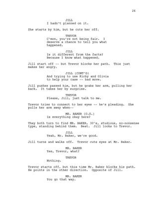 JILL
I hadn’t planned on it.
She starts by him, but he cuts her off.
TREVOR
C’mon, you’re not being fair. I
deserve a chance to tell you what
happened.
JILL
Is it different from the facts?
Because I know what happened.
Jill start off -- but Trevor blocks her path. This just
makes her angry.
JILL (CONT’D)
And trying to use Kirby and Olivia
to help your case -- bad move.
Jill pushes passed him, but he grabs her arm, pulling her
back. It takes her by surprise.
TREVOR
Please, Jill, just talk to me.
Trevor tries to connect to her eyes -- he’s pleading. She
pulls her arm away when--
MR. BAKER (O.S.)
Is everything okay here?
They both turn to find MR. BAKER, 30’s, studious, no-nonsense
type, standing behind them. Beat. Jill looks to Trevor.
JILL
Yeah, Mr. Baker, we’re good.
Jill turns and walks off. Trevor cuts eyes at Mr. Baker.
MR. BAKER
Yes, Trevor, what?
TREVOR
Nothing.
Trevor starts off, but this time Mr. Baker blocks his path.
He points in the other direction. Opposite of Jill.
MR. BAKER
You go that way.
26
 