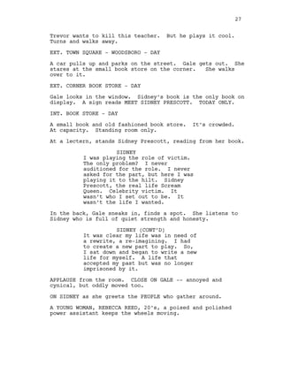 Trevor wants to kill this teacher. But he plays it cool.
Turns and walks away.
EXT. TOWN SQUARE - WOODSBORO - DAY
A car pulls up and parks on the street. Gale gets out. She
stares at the small book store on the corner. She walks
over to it.
EXT. CORNER BOOK STORE - DAY
Gale looks in the window. Sidney’s book is the only book on
display. A sign reads MEET SIDNEY PRESCOTT. TODAY ONLY.
INT. BOOK STORE - DAY
A small book and old fashioned book store. It’s crowded.
At capacity. Standing room only.
At a lectern, stands Sidney Prescott, reading from her book.
SIDNEY
I was playing the role of victim.
The only problem? I never
auditioned for the role. I never
asked for the part, but here I was
playing it to the hilt. Sidney
Prescott, the real life Scream
Queen. Celebrity victim. It
wasn’t who I set out to be. It
wasn’t the life I wanted.
In the back, Gale sneaks in, finds a spot. She listens to
Sidney who is full of quiet strength and honesty.
SIDNEY (CONT’D)
It was clear my life was in need of
a rewrite, a re-imagining. I had
to create a new part to play. So,
I sat down and began to write a new
life for myself. A life that
accepted my past but was no longer
imprisoned by it.
APPLAUSE from the room. CLOSE ON GALE -- annoyed and
cynical, but oddly moved too.
ON SIDNEY as she greets the PEOPLE who gather around.
A YOUNG WOMAN, REBECCA REED, 20’s, a poised and polished
power assistant keeps the wheels moving.
27
 