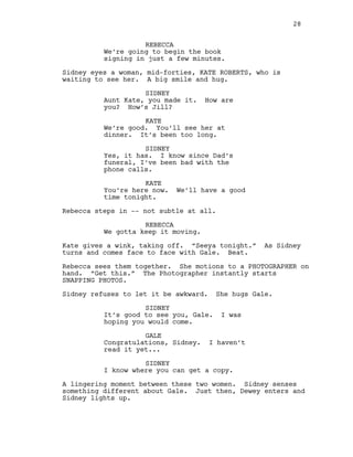 REBECCA
We’re going to begin the book
signing in just a few minutes.
Sidney eyes a woman, mid-forties, KATE ROBERTS, who is
waiting to see her. A big smile and hug.
SIDNEY
Aunt Kate, you made it. How are
you? How’s Jill?
KATE
We’re good. You’ll see her at
dinner. It’s been too long.
SIDNEY
Yes, it has. I know since Dad’s
funeral, I’ve been bad with the
phone calls.
KATE
You’re here now. We’ll have a good
time tonight.
Rebecca steps in -- not subtle at all.
REBECCA
We gotta keep it moving.
Kate gives a wink, taking off. “Seeya tonight.” As Sidney
turns and comes face to face with Gale. Beat.
Rebecca sees them together. She motions to a PHOTOGRAPHER on
hand. “Get this.” The Photographer instantly starts
SNAPPING PHOTOS.
Sidney refuses to let it be awkward. She hugs Gale.
SIDNEY
It’s good to see you, Gale. I was
hoping you would come.
GALE
Congratulations, Sidney. I haven’t
read it yet...
SIDNEY
I know where you can get a copy.
A lingering moment between these two women. Sidney senses
something different about Gale. Just then, Dewey enters and
Sidney lights up.
28
 