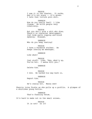 TRUDIE
I saw it in the theater. It sucks.
And it’s not scary -‐-‐ it’s gross.
I hate that torture porn shit.
SHERRIE
How do you really feel? I like
Jigsaw. He kills people very
creatively.
TRUDIE
But you don’t give a shit who dies.
There’s no character development.
Just body parts ripping and blood
spewing. Blaaaah.
SHERRIE
Who do you keep texting?
TRUDIE
I have a Facebook stalker. He
keeps leaving me messages.
SHERRIE
Like what?
TRUDIE
Just stuff. Like, “Hey, what’s up.
You’re hot. I wanna kill you.”
SHERRIE
Delete him.
TRUDIE
I did. He hacked his way back in.
SHERRIE
Report him.
TRUDIE
He’s really hot. Wanna see?
Sherrie joins Trudie as she pulls up a profile. A glimpse of
a shirtless young hottie.
SHERRIE
That’s Channing Tatum.
It’s hard to make out on the small screen.
TRUDIE
It is not? Is it?
2
  
 