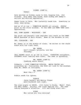 SIDNEY (CONT’D)
Dewey!
Gale watches as Sidney races to him, hugging him. Old
friends. Only when they break, does Sidney see Dewey’s
serious and worried expression.
Dewey turns to Gale. Who instantly reads him. Something is
very, very wrong.
And as if on cue -- COMMOTION ERUPTS all around. PEOPLE
point to the store windows. To the CARS and NEWS VANS seen
approaching.
EXT. TOWN SQUARE - WOODSBORO - DAY
The quiet and peaceful town explodes into chaos as the NEWS
MEDIA descends on Main Street. News of the murders is out.
INT. CLASSROOM - DAY
Mr. Baker is in the middle of class. He writes on the chalk
board with his right hand.
MR. BAKER
Don’t forget, projects, are due
Thursday.
CELL PHONES start to go off in class. VIBRATING everywhere.
STUDENTS start texting each other. The news is spreading.
MR. BAKER (CONT’D)
Somebody wanna share?
Suddenly -- LOUD COMMOTION OUTSIDE. MEDIA TRUCKS are
screeching up. Distracted, the KIDS all look to the windows.
Even Mr. Baker is intrigued.
MR. BAKER (CONT’D)
What the...?
Robbie reads his iphone.
ROBBIE
Jenny Randall and Marnie Cooper
were murdered last night.
The room erupts in SHOCK. Jill turns to Kirby. What? Then,
the BELL RINGS. Quickly, the class empties out. The news
taking everyone’s attention. Jill and Kirby start out.
KIRBY
Who called you this morning?
29
 