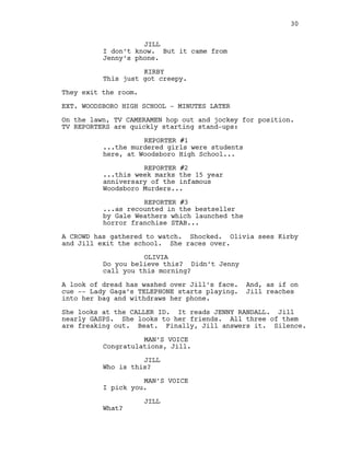 JILL
I don’t know. But it came from
Jenny’s phone.
KIRBY
This just got creepy.
They exit the room.
EXT. WOODSBORO HIGH SCHOOL - MINUTES LATER
On the lawn, TV CAMERAMEN hop out and jockey for position.
TV REPORTERS are quickly starting stand-ups:
REPORTER #1
...the murdered girls were students
here, at Woodsboro High School...
REPORTER #2
...this week marks the 15 year
anniversary of the infamous
Woodsboro Murders...
REPORTER #3
...as recounted in the bestseller
by Gale Weathers which launched the
horror franchise STAB...
A CROWD has gathered to watch. Shocked. Olivia sees Kirby
and Jill exit the school. She races over.
OLIVIA
Do you believe this? Didn’t Jenny
call you this morning?
A look of dread has washed over Jill’s face. And, as if on
cue -- Lady Gaga’s TELEPHONE starts playing. Jill reaches
into her bag and withdraws her phone.
She looks at the CALLER ID. It reads JENNY RANDALL. Jill
nearly GASPS. She looks to her friends. All three of them
are freaking out. Beat. Finally, Jill answers it. Silence.
MAN’S VOICE
Congratulations, Jill.
JILL
Who is this?
MAN’S VOICE
I pick you.
JILL
What?
30
 