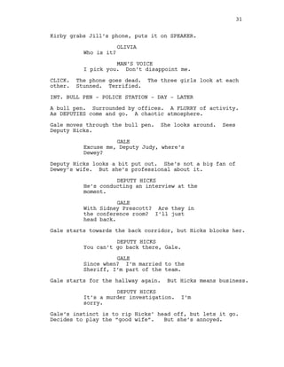 Kirby grabs Jill’s phone, puts it on SPEAKER.
OLIVIA
Who is it?
MAN’S VOICE
I pick you. Don’t disappoint me.
CLICK. The phone goes dead. The three girls look at each
other. Stunned. Terrified.
INT. BULL PEN - POLICE STATION - DAY - LATER
A bull pen. Surrounded by offices. A FLURRY of activity.
As DEPUTIES come and go. A chaotic atmosphere.
Gale moves through the bull pen. She looks around. Sees
Deputy Hicks.
GALE
Excuse me, Deputy Judy, where’s
Dewey?
Deputy Hicks looks a bit put out. She’s not a big fan of
Dewey’s wife. But she’s professional about it.
DEPUTY HICKS
He’s conducting an interview at the
moment.
GALE
With Sidney Prescott? Are they in
the conference room? I’ll just
head back.
Gale starts towards the back corridor, but Hicks blocks her.
DEPUTY HICKS
You can’t go back there, Gale.
GALE
Since when? I’m married to the
Sheriff, I’m part of the team.
Gale starts for the hallway again. But Hicks means business.
DEPUTY HICKS
It’s a murder investigation. I’m
sorry.
Gale’s instinct is to rip Hicks’ head off, but lets it go.
Decides to play the “good wife”. But she’s annoyed.
31
 