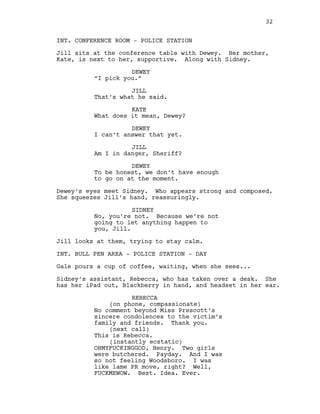 INT. CONFERENCE ROOM - POLICE STATION
Jill sits at the conference table with Dewey. Her mother,
Kate, is next to her, supportive. Along with Sidney.
DEWEY
“I pick you.”
JILL
That’s what he said.
KATE
What does it mean, Dewey?
DEWEY
I can’t answer that yet.
JILL
Am I in danger, Sheriff?
DEWEY
To be honest, we don’t have enough
to go on at the moment.
Dewey’s eyes meet Sidney. Who appears strong and composed.
She squeezes Jill’s hand, reassuringly.
SIDNEY
No, you’re not. Because we’re not
going to let anything happen to
you, Jill.
Jill looks at them, trying to stay calm.
INT. BULL PEN AREA - POLICE STATION - DAY
Gale pours a cup of coffee, waiting, when she sees...
Sidney’s assistant, Rebecca, who has taken over a desk. She
has her iPad out, Blackberry in hand, and headset in her ear.
REBECCA
(on phone, compassionate)
No comment beyond Miss Prescott’s
sincere condolences to the victim’s
family and friends. Thank you.
(next call)
This is Rebecca.
(instantly ecstatic)
OHMYFUCKINGGOD, Henry. Two girls
were butchered. Payday. And I was
so not feeling Woodsboro. I was
like lame PR move, right? Well,
FUCKMEWOW. Best. Idea. Ever.
32
 