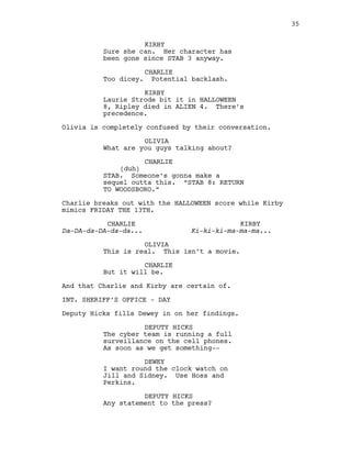 KIRBY
Sure she can. Her character has
been gone since STAB 3 anyway.
CHARLIE
Too dicey. Potential backlash.
KIRBY
Laurie Strode bit it in HALLOWEEN
8, Ripley died in ALIEN 4. There’s
precedence.
Olivia is completely confused by their conversation.
OLIVIA
What are you guys talking about?
CHARLIE
(duh)
STAB. Someone’s gonna make a
sequel outta this. “STAB 8: RETURN
TO WOODSBORO.”
Charlie breaks out with the HALLOWEEN score while Kirby
mimics FRIDAY THE 13TH.
CHARLIE
Da-DA-da-DA-da-da...
KIRBY
Ki-ki-ki-ma-ma-ma...
OLIVIA
This is real. This isn’t a movie.
CHARLIE
But it will be.
And that Charlie and Kirby are certain of.
INT. SHERIFF’S OFFICE - DAY
Deputy Hicks fills Dewey in on her findings.
DEPUTY HICKS
The cyber team is running a full
surveillance on the cell phones.
As soon as we get something--
DEWEY
I want round the clock watch on
Jill and Sidney. Use Hoss and
Perkins.
DEPUTY HICKS
Any statement to the press?
35
 