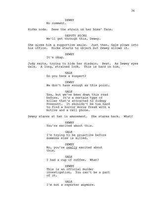DEWEY
No comment.
Hicks nods. Sees the strain on her boss’ face.
DEPUTY HICKS
We’ll get through this, Dewey.
She gives him a supportive smile. Just then, Gale plows into
his office. Hicks starts to object but Dewey allows it.
DEWEY
It’s okay.
Judy exits, trying to hide her disdain. Beat. As Dewey eyes
Gale. A long, strained look. This is hard on him.
GALE
Do you have a suspect?
DEWEY
We don’t have enough as this point.
GALE
Yea, but we’ve been down this road
before. It’s a certain type of
killer that’s attracted to Sidney
Prescott. It shouldn’t be too hard
to find a horror movie freak with a
motive and a cell phone.
Dewey stares at her in amazement. She stares back. What?
DEWEY
You’re excited about this.
GALE
I’m trying to be proactive before
someone else is killed.
DEWEY
No, you’re really excited about
this.
GALE
I had a cup of coffee. What?
DEWEY
This is an official murder
investigation. You can’t be a part
of it.
GALE
I’m not a reporter anymore.
36
 