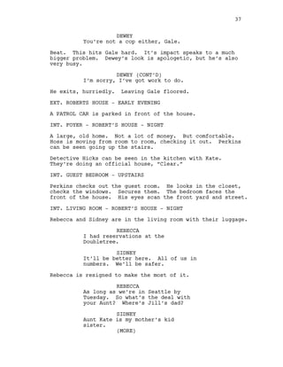 DEWEY
You’re not a cop either, Gale.
Beat. This hits Gale hard. It’s impact speaks to a much
bigger problem. Dewey’s look is apologetic, but he’s also
very busy.
DEWEY (CONT’D)
I’m sorry, I’ve got work to do.
He exits, hurriedly. Leaving Gale floored.
EXT. ROBERTS HOUSE - EARLY EVENING
A PATROL CAR is parked in front of the house.
INT. FOYER - ROBERT’S HOUSE - NIGHT
A large, old home. Not a lot of money. But comfortable.
Hoss is moving from room to room, checking it out. Perkins
can be seen going up the stairs.
Detective Hicks can be seen in the kitchen with Kate.
They’re doing an official house, “Clear.”
INT. GUEST BEDROOM - UPSTAIRS
Perkins checks out the guest room. He looks in the closet,
checks the windows. Secures them. The bedroom faces the
front of the house. His eyes scan the front yard and street.
INT. LIVING ROOM - ROBERT’S HOUSE - NIGHT
Rebecca and Sidney are in the living room with their luggage.
REBECCA
I had reservations at the
Doubletree.
SIDNEY
It’ll be better here. All of us in
numbers. We’ll be safer.
Rebecca is resigned to make the most of it.
REBECCA
As long as we’re in Seattle by
Tuesday. So what’s the deal with
your Aunt? Where’s Jill’s dad?
SIDNEY
Aunt Kate is my mother’s kid
sister.
37
(MORE)
 