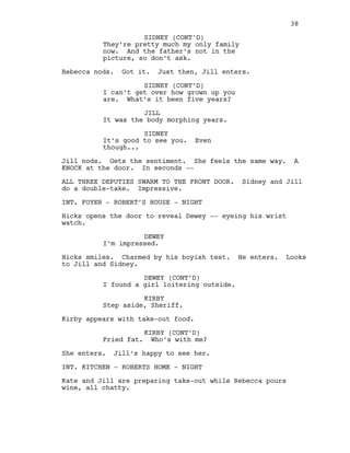 They’re pretty much my only family
now. And the father’s not in the
picture, so don’t ask.
Rebecca nods. Got it. Just then, Jill enters.
SIDNEY (CONT’D)
I can’t get over how grown up you
are. What’s it been five years?
JILL
It was the body morphing years.
SIDNEY
It’s good to see you. Even
though...
Jill nods. Gets the sentiment. She feels the same way. A
KNOCK at the door. In seconds --
ALL THREE DEPUTIES SWARM TO THE FRONT DOOR. Sidney and Jill
do a double-take. Impressive.
INT. FOYER - ROBERT’S HOUSE - NIGHT
Hicks opens the door to reveal Dewey -- eyeing his wrist
watch.
DEWEY
I’m impressed.
Hicks smiles. Charmed by his boyish test. He enters. Looks
to Jill and Sidney.
DEWEY (CONT’D)
I found a girl loitering outside.
KIRBY
Step aside, Sheriff.
Kirby appears with take-out food.
KIRBY (CONT’D)
Fried fat. Who’s with me?
She enters. Jill’s happy to see her.
INT. KITCHEN - ROBERTS HOME - NIGHT
Kate and Jill are preparing take-out while Rebecca pours
wine, all chatty.
38
SIDNEY (CONT'D)
 