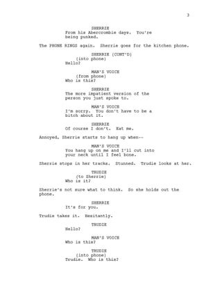 SHERRIE
From his Abercrombie days. You’re
being punked.
The PHONE RINGS again. Sherrie goes for the kitchen phone.
SHERRIE (CONT’D)
(into phone)
Hello?
MAN’S VOICE
(from phone)
Who is this?
SHERRIE
The more impatient version of the
person you just spoke to.
MAN’S VOICE
I’m sorry. You don’t have to be a
bitch about it.
SHERRIE
Of course I don’t. Eat me.
Annoyed, Sherrie starts to hang up when-‐-‐
MAN’S VOICE
You hang up on me and I’ll cut into
your neck until I feel bone.
Sherrie stops in her tracks. Stunned. Trudie looks at her.
TRUDIE
(to Sherrie)
Who is it?
Sherrie’s not sure what to think. So she holds out the
phone.
SHERRIE
It’s for you.
Trudie takes it. Hesitantly.
TRUDIE
Hello?
MAN’S VOICE
Who is this?
TRUDIE
(into phone)
Trudie. Who is this?
3
  
 